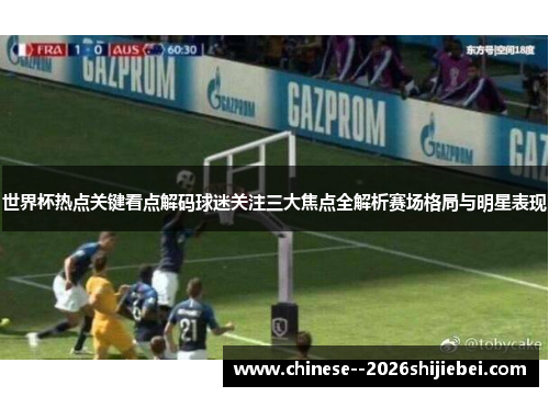 世界杯热点关键看点解码球迷关注三大焦点全解析赛场格局与明星表现