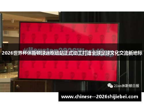 2026世界杯休斯顿球迷枢纽站正式动工打造全球足球文化交流新地标
